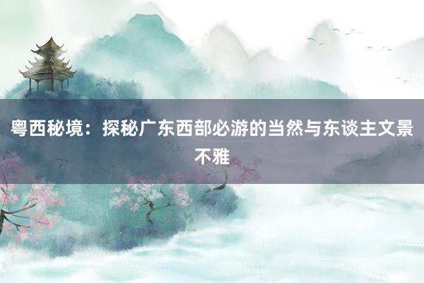 粤西秘境：探秘广东西部必游的当然与东谈主文景不雅